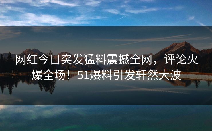 网红今日突发猛料震撼全网，评论火爆全场！51爆料引发轩然大波