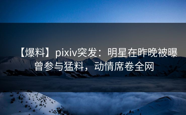 【爆料】pixiv突发:明星在昨晚被曝曾参与猛料,动情席卷全网 【爆料】pixiv突发:明星在昨晚被曝曾参与猛料,动情席卷全网