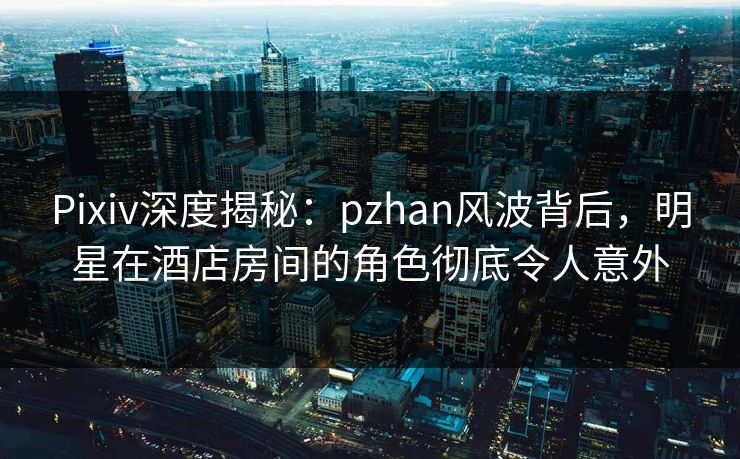 Pixiv深度揭秘：pzhan风波背后，明星在酒店房间的角色彻底令人意外