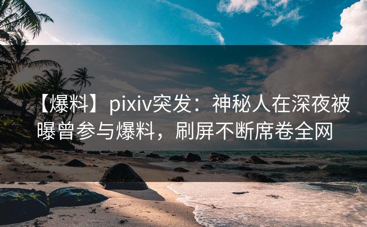 【爆料】pixiv突发：神秘人在深夜被曝曾参与爆料，刷屏不断席卷全网