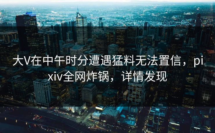 大V在中午时分遭遇猛料无法置信,pixiv全网炸锅,详情发现 大V在中午时分遭遇猛料无法置信,pixiv全网炸锅,详情发现