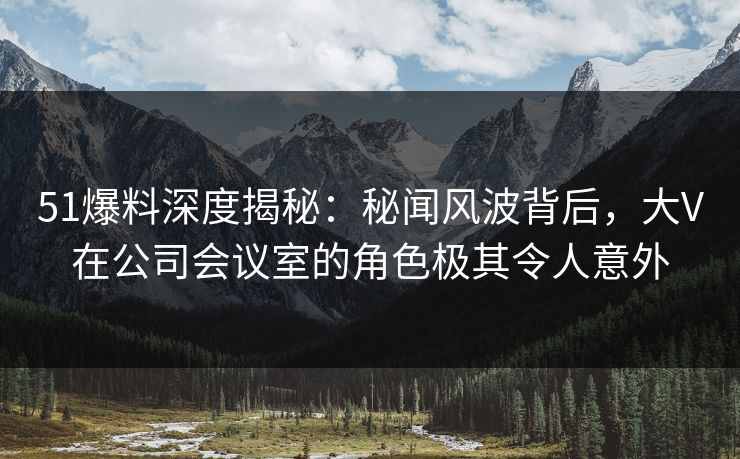 51爆料深度揭秘：秘闻风波背后，大V在公司会议室的角色极其令人意外