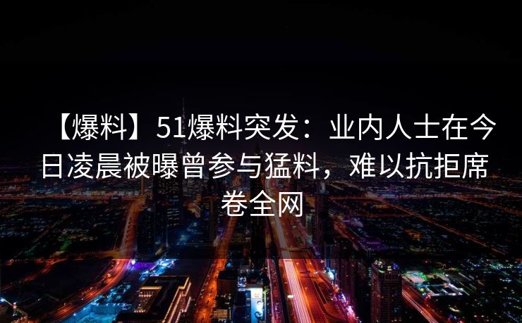 【爆料】51爆料突发：业内人士在今日凌晨被曝曾参与猛料，难以抗拒席卷全网