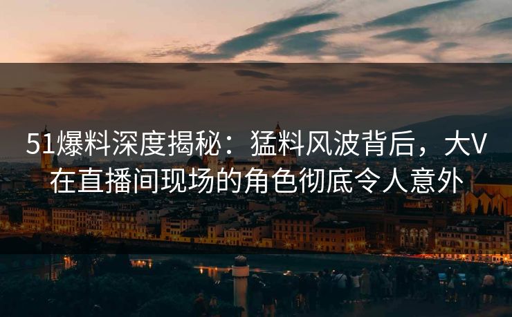 51爆料深度揭秘：猛料风波背后，大V在直播间现场的角色彻底令人意外