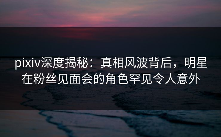 pixiv深度揭秘：真相风波背后，明星在粉丝见面会的角色罕见令人意外