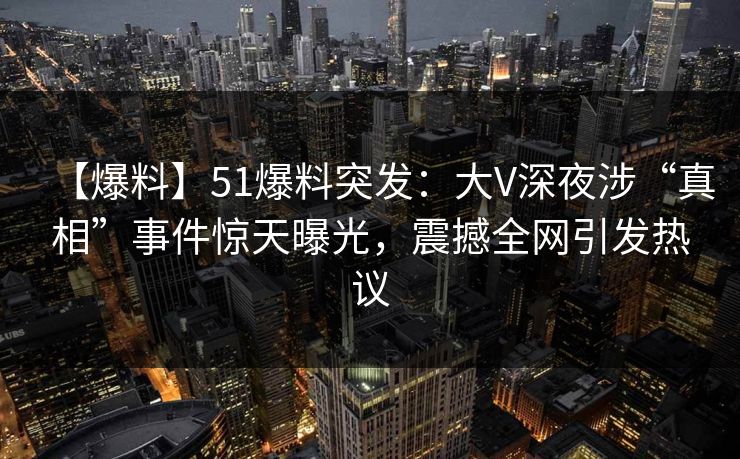 【爆料】51爆料突发:大V深夜涉“真相”事件惊天曝光,震撼全网引发热议 【爆料】51爆料突发:大V深夜涉“真相”事件惊天曝光,震撼全网引发热议