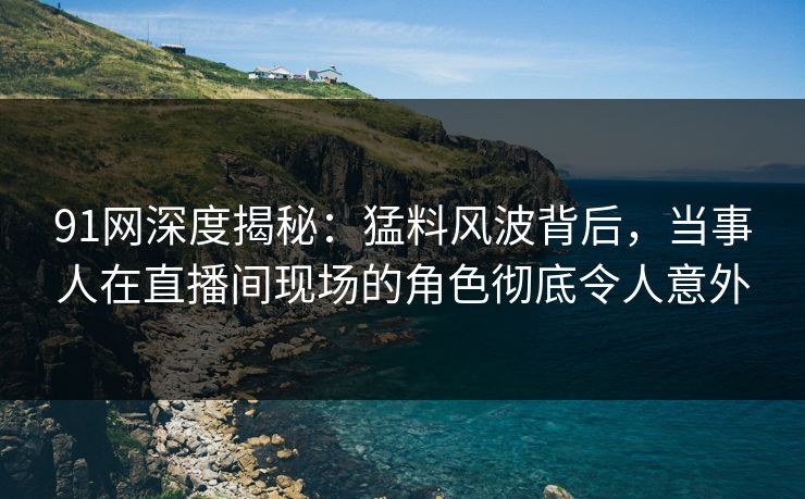 91网深度揭秘：猛料风波背后，当事人在直播间现场的角色彻底令人意外