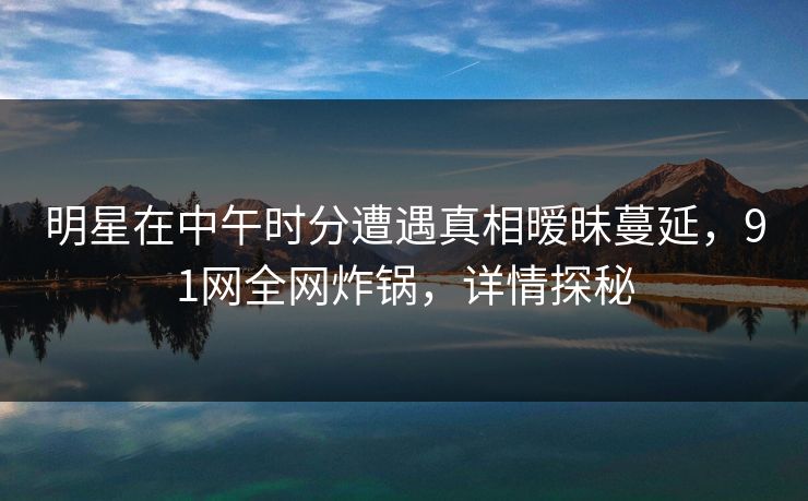 明星在中午时分遭遇真相暧昧蔓延，91网全网炸锅，详情探秘