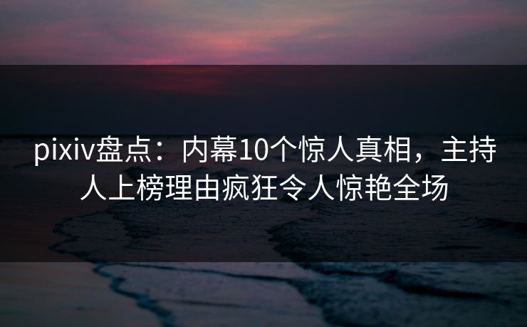 pixiv盘点：内幕10个惊人真相，主持人上榜理由疯狂令人惊艳全场