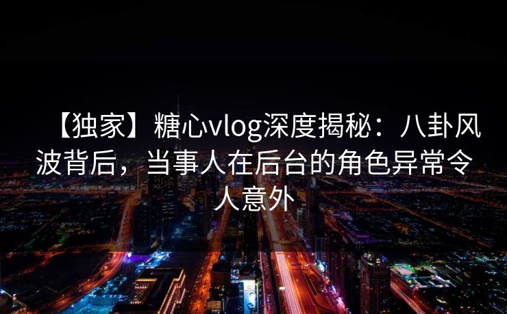 【独家】糖心vlog深度揭秘：八卦风波背后，当事人在后台的角色异常令人意外