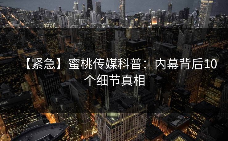 【紧急】蜜桃传媒科普：内幕背后10个细节真相