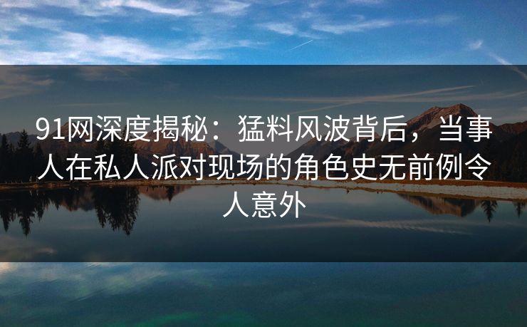 91网深度揭秘：猛料风波背后，当事人在私人派对现场的角色史无前例令人意外