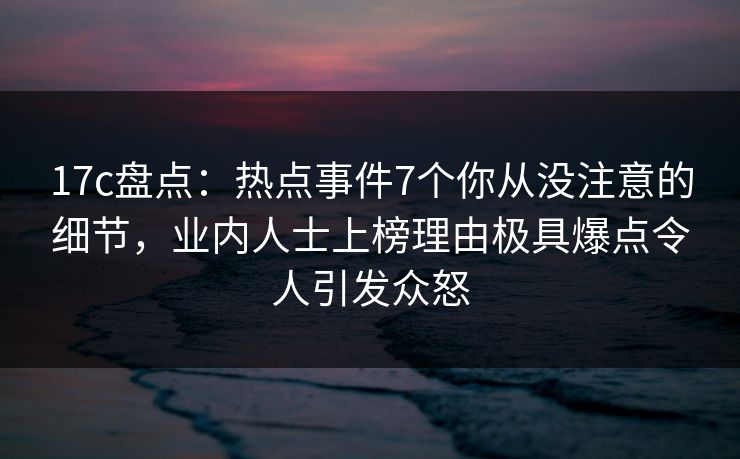 17c盘点:热点事件7个你从没注意的细节,业内人士上榜理由极具爆点令人引发众怒
