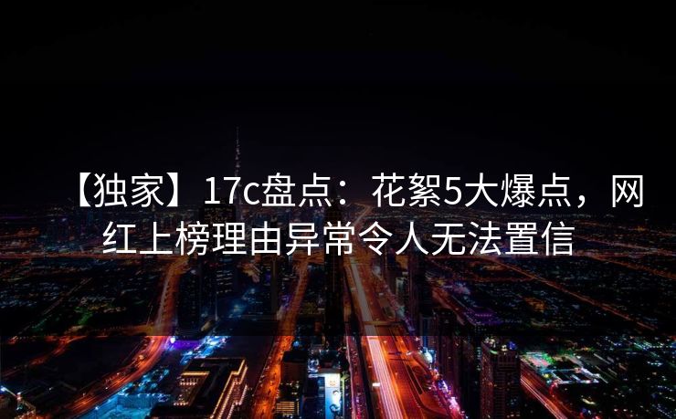 【独家】17c盘点：花絮5大爆点，网红上榜理由异常令人无法置信