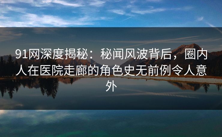 91网深度揭秘：秘闻风波背后，圈内人在医院走廊的角色史无前例令人意外