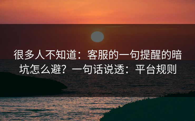 很多人不知道：客服的一句提醒的暗坑怎么避？一句话说透：平台规则