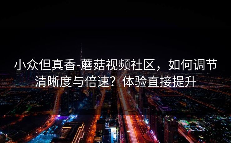 小众但真香-蘑菇视频社区，如何调节清晰度与倍速？体验直接提升