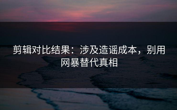 剪辑对比结果：涉及造谣成本，别用网暴替代真相