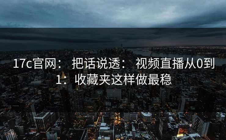 17c官网： 把话说透： 视频直播从0到1：收藏夹这样做最稳