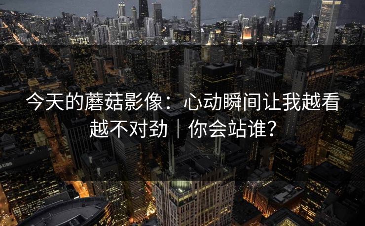 今天的蘑菇影像：心动瞬间让我越看越不对劲｜你会站谁？