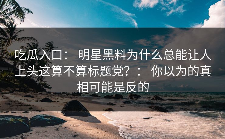 吃瓜入口： 明星黑料为什么总能让人上头这算不算标题党？： 你以为的真相可能是反的