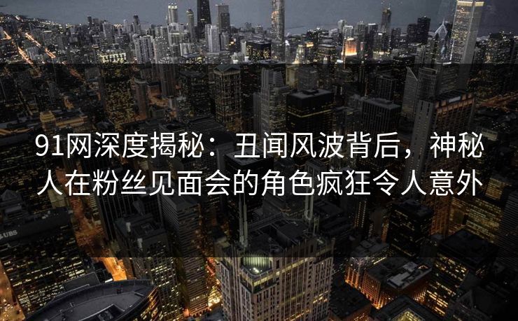 91网深度揭秘:丑闻风波背后,神秘人在粉丝见面会的角色疯狂令人意外 91网深度揭秘:丑闻风波背后,神秘人在粉丝见面会的角色疯狂令人意外