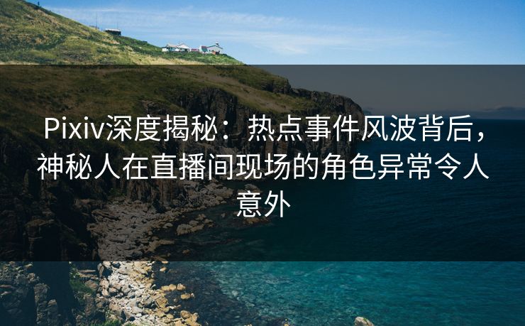 Pixiv深度揭秘：热点事件风波背后，神秘人在直播间现场的角色异常令人意外