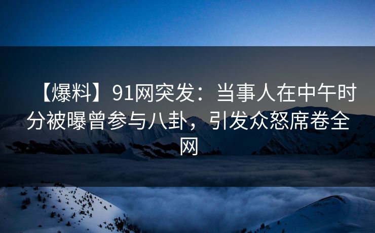 【爆料】91网突发：当事人在中午时分被曝曾参与八卦，引发众怒席卷全网
