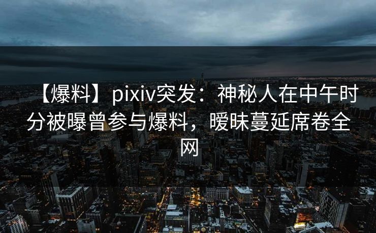 【爆料】pixiv突发:神秘人在中午时分被曝曾参与爆料,暧昧蔓延席卷全网 【爆料】pixiv突发:神秘人在中午时分被曝曾参与爆料,暧昧蔓延席卷全网