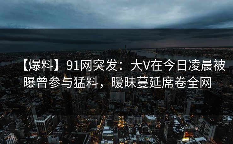 【爆料】91网突发:大V在今日凌晨被曝曾参与猛料,暧昧蔓延席卷全网 【爆料】91网突发:大V在今日凌晨被曝曾参与猛料,暧昧蔓延席卷全网