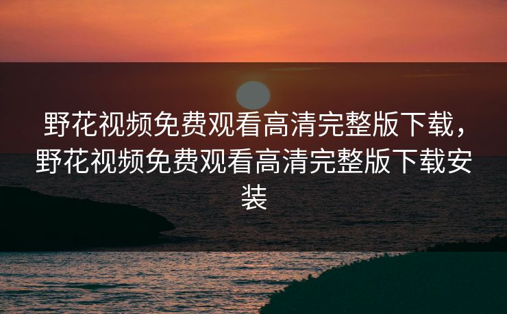 野花视频免费观看高清完整版下载，野花视频免费观看高清完整版下载安装