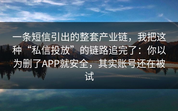 一条短信引出的整套产业链，我把这种“私信投放”的链路追完了：你以为删了APP就安全，其实账号还在被试